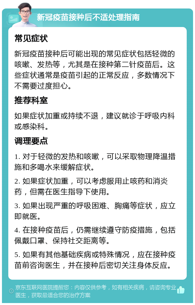 新冠疫苗接种后不适处理指南 常见症状 新冠疫苗接种后可能出现的常见症状包括轻微的咳嗽、发热等，尤其是在接种第二针疫苗后。这些症状通常是疫苗引起的正常反应，多数情况下不需要过度担心。 推荐科室 如果症状加重或持续不退，建议就诊于呼吸内科或感染科。 调理要点 1. 对于轻微的发热和咳嗽，可以采取物理降温措施和多喝水来缓解症状。 2. 如果症状加重，可以考虑服用止咳药和消炎药，但需在医生指导下使用。 3. 如果出现严重的呼吸困难、胸痛等症状，应立即就医。 4. 在接种疫苗后，仍需继续遵守防疫措施，包括佩戴口罩、保持社交距离等。 5. 如果有其他基础疾病或特殊情况，应在接种疫苗前咨询医生，并在接种后密切关注身体反应。