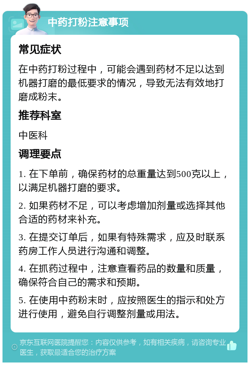 中药打粉注意事项 常见症状 在中药打粉过程中，可能会遇到药材不足以达到机器打磨的最低要求的情况，导致无法有效地打磨成粉末。 推荐科室 中医科 调理要点 1. 在下单前，确保药材的总重量达到500克以上，以满足机器打磨的要求。 2. 如果药材不足，可以考虑增加剂量或选择其他合适的药材来补充。 3. 在提交订单后，如果有特殊需求，应及时联系药房工作人员进行沟通和调整。 4. 在抓药过程中，注意查看药品的数量和质量，确保符合自己的需求和预期。 5. 在使用中药粉末时，应按照医生的指示和处方进行使用，避免自行调整剂量或用法。