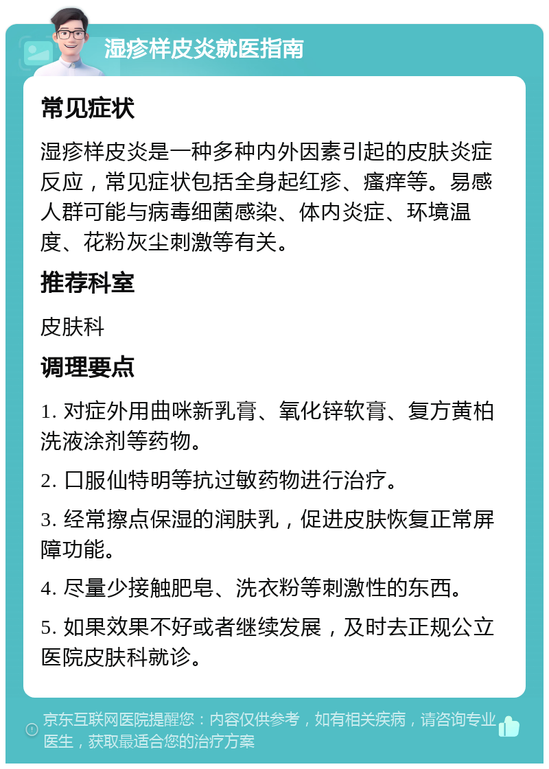 湿疹样皮炎就医指南 常见症状 湿疹样皮炎是一种多种内外因素引起的皮肤炎症反应,常见症状包括全身起红疹、瘙痒等。易感人群可能与病毒细菌感染、体内炎症、环境温度、花粉灰尘刺激等有关。 推荐科室 皮肤科 调理要点 1. 对症外用曲咪新乳膏、氧化锌软膏、复方黄柏洗液涂剂等药物。 2. 口服仙特明等抗过敏药物进行治疗。 3. 经常擦点保湿的润肤乳,促进皮肤恢复正常屏障功能。 4. 尽量少接触肥皂、洗衣粉等刺激性的东西。 5. 如果效果不好或者继续发展,及时去正规公立医院皮肤科就诊。
