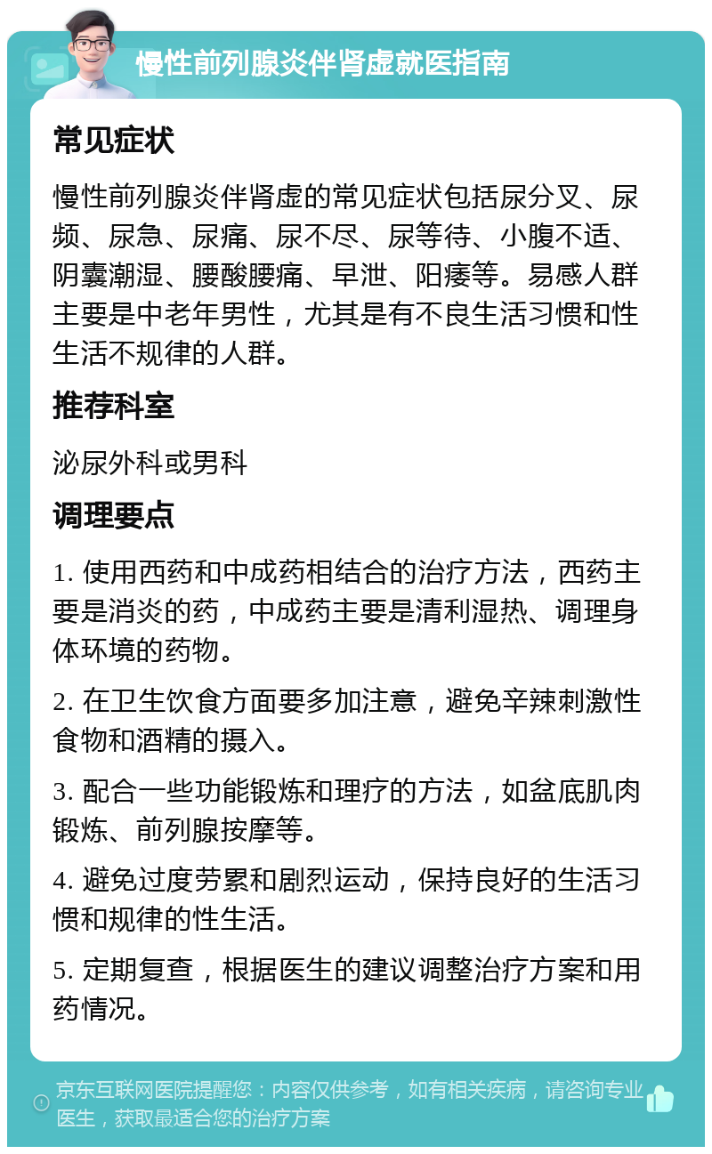 慢性前列腺炎伴肾虚就医指南 常见症状 慢性前列腺炎伴肾虚的常见症状包括尿分叉、尿频、尿急、尿痛、尿不尽、尿等待、小腹不适、阴囊潮湿、腰酸腰痛、早泄、阳痿等。易感人群主要是中老年男性，尤其是有不良生活习惯和性生活不规律的人群。 推荐科室 泌尿外科或男科 调理要点 1. 使用西药和中成药相结合的治疗方法，西药主要是消炎的药，中成药主要是清利湿热、调理身体环境的药物。 2. 在卫生饮食方面要多加注意，避免辛辣刺激性食物和酒精的摄入。 3. 配合一些功能锻炼和理疗的方法，如盆底肌肉锻炼、前列腺按摩等。 4. 避免过度劳累和剧烈运动，保持良好的生活习惯和规律的性生活。 5. 定期复查，根据医生的建议调整治疗方案和用药情况。