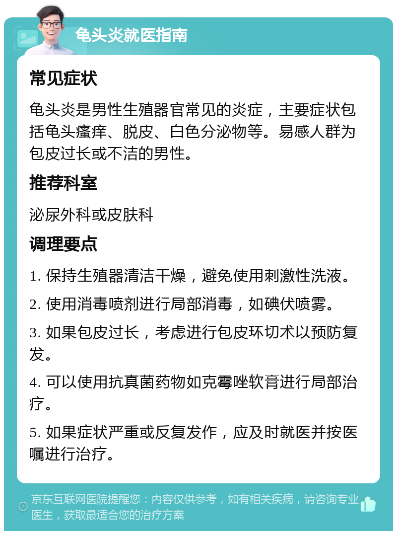 龟头炎就医指南 常见症状 龟头炎是男性生殖器官常见的炎症，主要症状包括龟头瘙痒、脱皮、白色分泌物等。易感人群为包皮过长或不洁的男性。 推荐科室 泌尿外科或皮肤科 调理要点 1. 保持生殖器清洁干燥，避免使用刺激性洗液。 2. 使用消毒喷剂进行局部消毒，如碘伏喷雾。 3. 如果包皮过长，考虑进行包皮环切术以预防复发。 4. 可以使用抗真菌药物如克霉唑软膏进行局部治疗。 5. 如果症状严重或反复发作，应及时就医并按医嘱进行治疗。