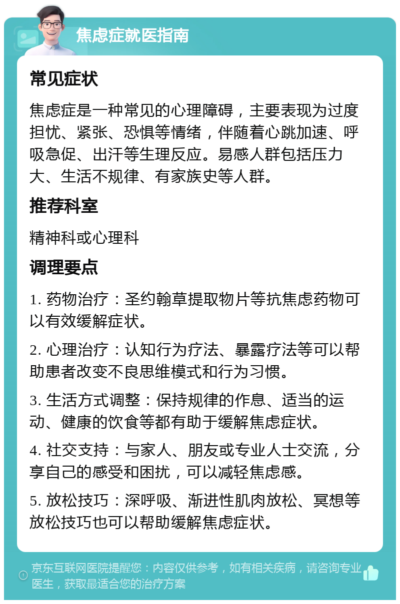 焦虑症就医指南 常见症状 焦虑症是一种常见的心理障碍，主要表现为过度担忧、紧张、恐惧等情绪，伴随着心跳加速、呼吸急促、出汗等生理反应。易感人群包括压力大、生活不规律、有家族史等人群。 推荐科室 精神科或心理科 调理要点 1. 药物治疗：圣约翰草提取物片等抗焦虑药物可以有效缓解症状。 2. 心理治疗：认知行为疗法、暴露疗法等可以帮助患者改变不良思维模式和行为习惯。 3. 生活方式调整：保持规律的作息、适当的运动、健康的饮食等都有助于缓解焦虑症状。 4. 社交支持：与家人、朋友或专业人士交流，分享自己的感受和困扰，可以减轻焦虑感。 5. 放松技巧：深呼吸、渐进性肌肉放松、冥想等放松技巧也可以帮助缓解焦虑症状。