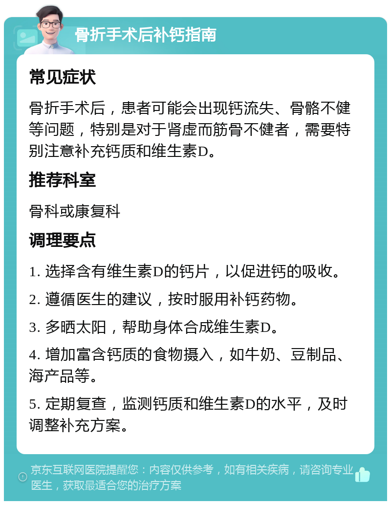 骨折手术后补钙指南 常见症状 骨折手术后，患者可能会出现钙流失、骨骼不健等问题，特别是对于肾虚而筋骨不健者，需要特别注意补充钙质和维生素D。 推荐科室 骨科或康复科 调理要点 1. 选择含有维生素D的钙片，以促进钙的吸收。 2. 遵循医生的建议，按时服用补钙药物。 3. 多晒太阳，帮助身体合成维生素D。 4. 增加富含钙质的食物摄入，如牛奶、豆制品、海产品等。 5. 定期复查，监测钙质和维生素D的水平，及时调整补充方案。