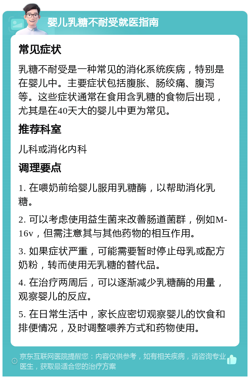 婴儿乳糖不耐受就医指南 常见症状 乳糖不耐受是一种常见的消化系统疾病，特别是在婴儿中。主要症状包括腹胀、肠绞痛、腹泻等。这些症状通常在食用含乳糖的食物后出现，尤其是在40天大的婴儿中更为常见。 推荐科室 儿科或消化内科 调理要点 1. 在喂奶前给婴儿服用乳糖酶，以帮助消化乳糖。 2. 可以考虑使用益生菌来改善肠道菌群，例如M-16v，但需注意其与其他药物的相互作用。 3. 如果症状严重，可能需要暂时停止母乳或配方奶粉，转而使用无乳糖的替代品。 4. 在治疗两周后，可以逐渐减少乳糖酶的用量，观察婴儿的反应。 5. 在日常生活中，家长应密切观察婴儿的饮食和排便情况，及时调整喂养方式和药物使用。