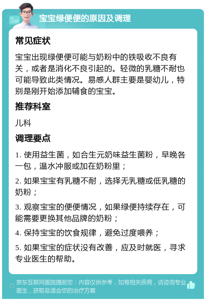 宝宝绿便便的原因及调理 常见症状 宝宝出现绿便便可能与奶粉中的铁吸收不良有关，或者是消化不良引起的。轻微的乳糖不耐也可能导致此类情况。易感人群主要是婴幼儿，特别是刚开始添加辅食的宝宝。 推荐科室 儿科 调理要点 1. 使用益生菌，如合生元奶味益生菌粉，早晚各一包，温水冲服或加在奶粉里； 2. 如果宝宝有乳糖不耐，选择无乳糖或低乳糖的奶粉； 3. 观察宝宝的便便情况，如果绿便持续存在，可能需要更换其他品牌的奶粉； 4. 保持宝宝的饮食规律，避免过度喂养； 5. 如果宝宝的症状没有改善，应及时就医，寻求专业医生的帮助。