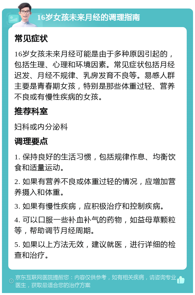 16岁女孩未来月经的调理指南 常见症状 16岁女孩未来月经可能是由于多种原因引起的，包括生理、心理和环境因素。常见症状包括月经迟发、月经不规律、乳房发育不良等。易感人群主要是青春期女孩，特别是那些体重过轻、营养不良或有慢性疾病的女孩。 推荐科室 妇科或内分泌科 调理要点 1. 保持良好的生活习惯，包括规律作息、均衡饮食和适量运动。 2. 如果有营养不良或体重过轻的情况，应增加营养摄入和体重。 3. 如果有慢性疾病，应积极治疗和控制疾病。 4. 可以口服一些补血补气的药物，如益母草颗粒等，帮助调节月经周期。 5. 如果以上方法无效，建议就医，进行详细的检查和治疗。