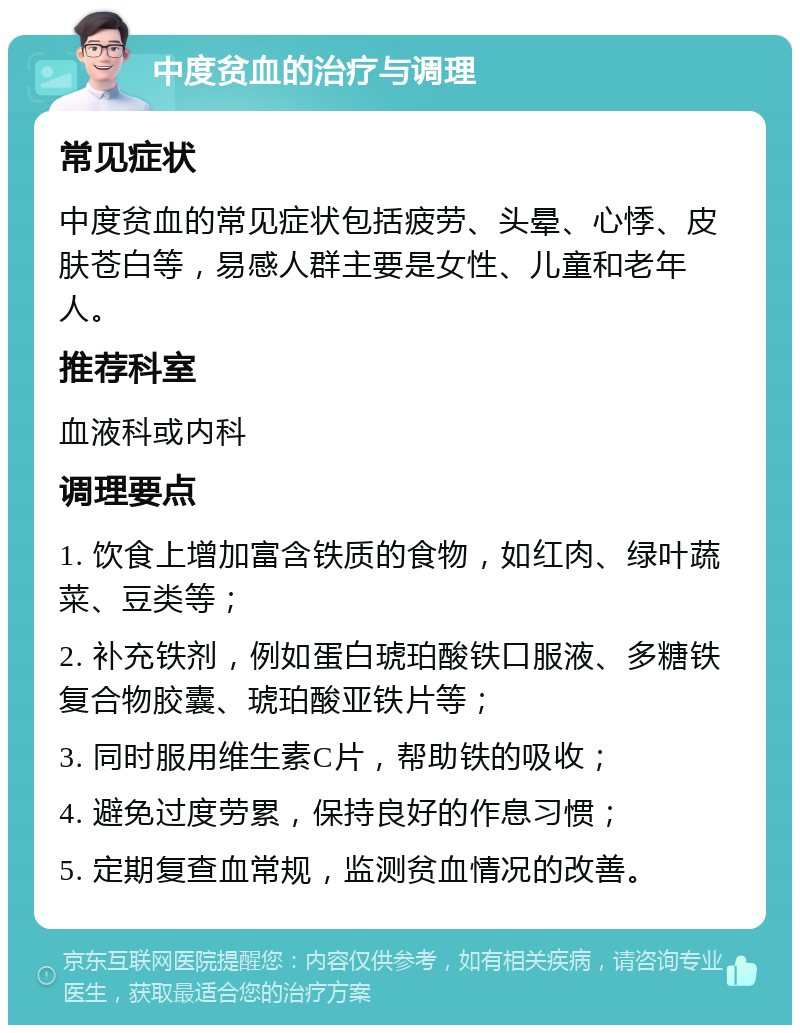 中度贫血的治疗与调理 常见症状 中度贫血的常见症状包括疲劳、头晕、心悸、皮肤苍白等，易感人群主要是女性、儿童和老年人。 推荐科室 血液科或内科 调理要点 1. 饮食上增加富含铁质的食物，如红肉、绿叶蔬菜、豆类等； 2. 补充铁剂，例如蛋白琥珀酸铁口服液、多糖铁复合物胶囊、琥珀酸亚铁片等； 3. 同时服用维生素C片，帮助铁的吸收； 4. 避免过度劳累，保持良好的作息习惯； 5. 定期复查血常规，监测贫血情况的改善。