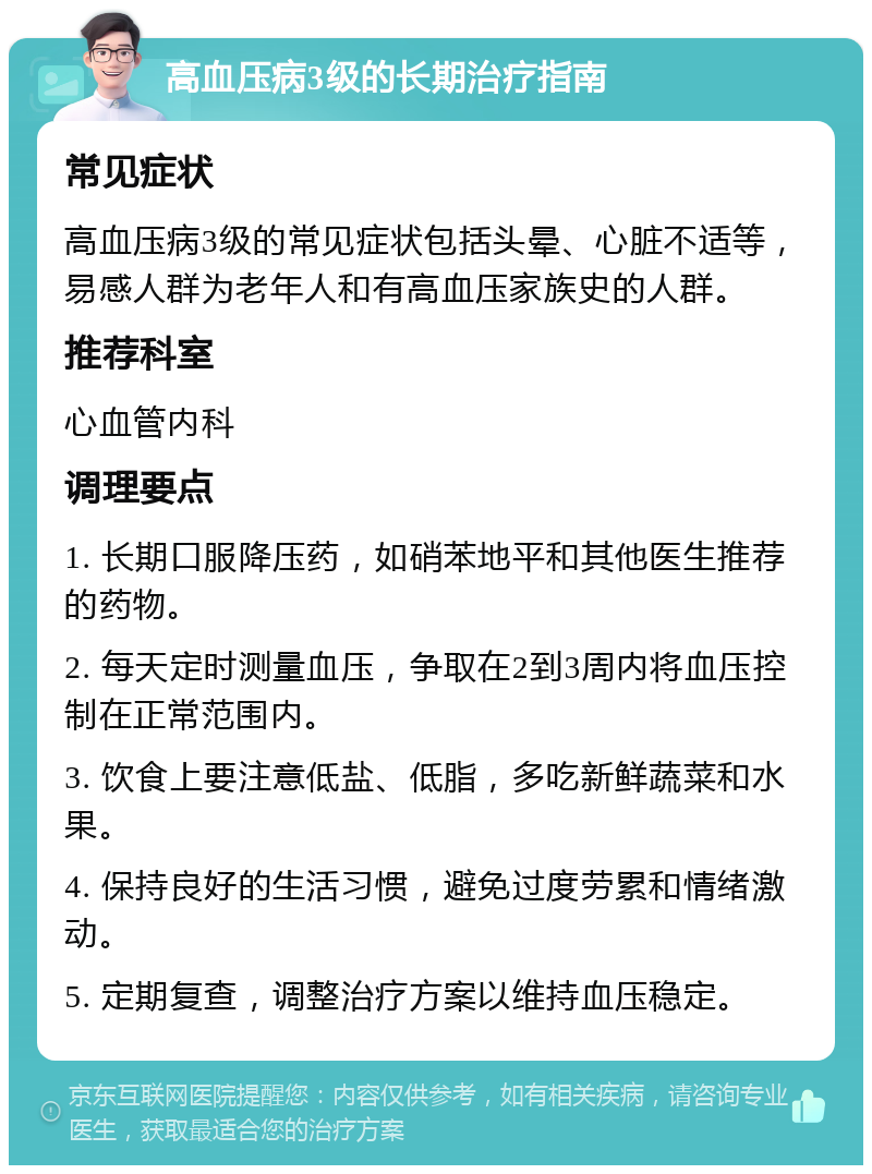 高血压病3级的长期治疗指南 常见症状 高血压病3级的常见症状包括头晕、心脏不适等，易感人群为老年人和有高血压家族史的人群。 推荐科室 心血管内科 调理要点 1. 长期口服降压药，如硝苯地平和其他医生推荐的药物。 2. 每天定时测量血压，争取在2到3周内将血压控制在正常范围内。 3. 饮食上要注意低盐、低脂，多吃新鲜蔬菜和水果。 4. 保持良好的生活习惯，避免过度劳累和情绪激动。 5. 定期复查，调整治疗方案以维持血压稳定。