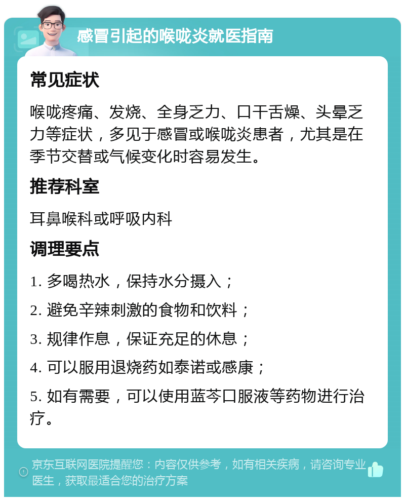 感冒引起的喉咙炎就医指南 常见症状 喉咙疼痛、发烧、全身乏力、口干舌燥、头晕乏力等症状，多见于感冒或喉咙炎患者，尤其是在季节交替或气候变化时容易发生。 推荐科室 耳鼻喉科或呼吸内科 调理要点 1. 多喝热水，保持水分摄入； 2. 避免辛辣刺激的食物和饮料； 3. 规律作息，保证充足的休息； 4. 可以服用退烧药如泰诺或感康； 5. 如有需要，可以使用蓝芩口服液等药物进行治疗。