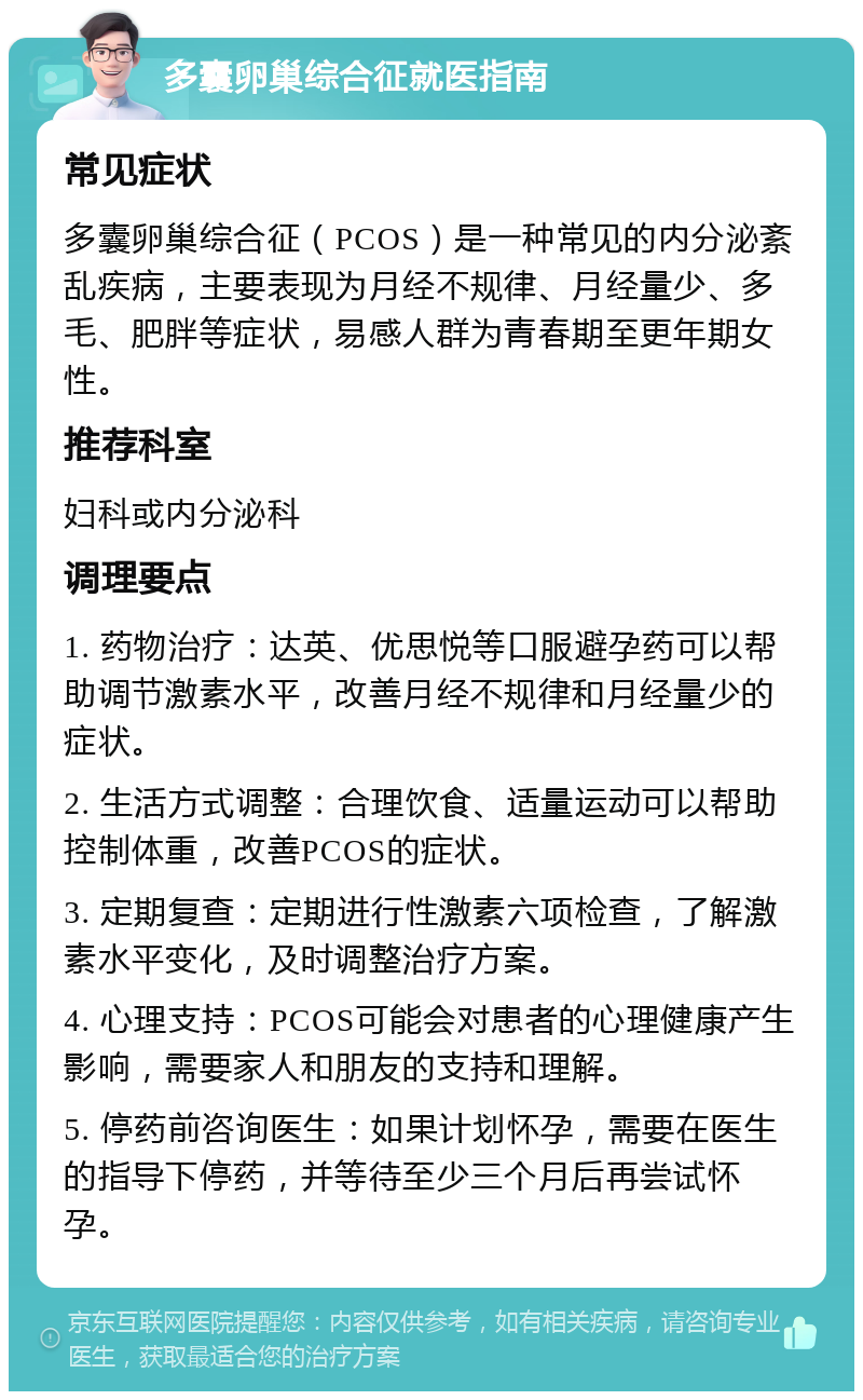 多囊卵巢综合征就医指南 常见症状 多囊卵巢综合征（PCOS）是一种常见的内分泌紊乱疾病，主要表现为月经不规律、月经量少、多毛、肥胖等症状，易感人群为青春期至更年期女性。 推荐科室 妇科或内分泌科 调理要点 1. 药物治疗：达英、优思悦等口服避孕药可以帮助调节激素水平，改善月经不规律和月经量少的症状。 2. 生活方式调整：合理饮食、适量运动可以帮助控制体重，改善PCOS的症状。 3. 定期复查：定期进行性激素六项检查，了解激素水平变化，及时调整治疗方案。 4. 心理支持：PCOS可能会对患者的心理健康产生影响，需要家人和朋友的支持和理解。 5. 停药前咨询医生：如果计划怀孕，需要在医生的指导下停药，并等待至少三个月后再尝试怀孕。