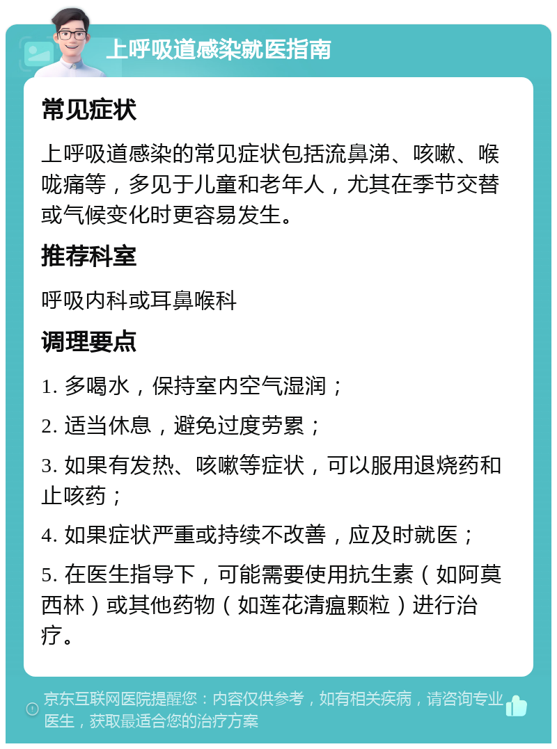 上呼吸道感染就医指南 常见症状 上呼吸道感染的常见症状包括流鼻涕、咳嗽、喉咙痛等，多见于儿童和老年人，尤其在季节交替或气候变化时更容易发生。 推荐科室 呼吸内科或耳鼻喉科 调理要点 1. 多喝水，保持室内空气湿润； 2. 适当休息，避免过度劳累； 3. 如果有发热、咳嗽等症状，可以服用退烧药和止咳药； 4. 如果症状严重或持续不改善，应及时就医； 5. 在医生指导下，可能需要使用抗生素（如阿莫西林）或其他药物（如莲花清瘟颗粒）进行治疗。