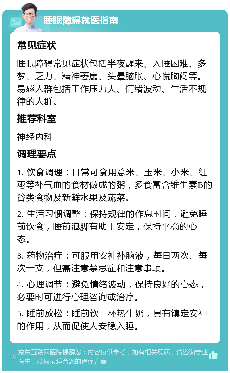 睡眠障碍就医指南 常见症状 睡眠障碍常见症状包括半夜醒来、入睡困难、多梦、乏力、精神萎靡、头晕脑胀、心慌胸闷等。易感人群包括工作压力大、情绪波动、生活不规律的人群。 推荐科室 神经内科 调理要点 1. 饮食调理：日常可食用薏米、玉米、小米、红枣等补气血的食材做成的粥，多食富含维生素B的谷类食物及新鲜水果及蔬菜。 2. 生活习惯调整：保持规律的作息时间，避免睡前饮食，睡前泡脚有助于安定，保持平稳的心态。 3. 药物治疗：可服用安神补脑液，每日两次、每次一支，但需注意禁忌症和注意事项。 4. 心理调节：避免情绪波动，保持良好的心态，必要时可进行心理咨询或治疗。 5. 睡前放松：睡前饮一杯热牛奶，具有镇定安神的作用，从而促使人安稳入睡。