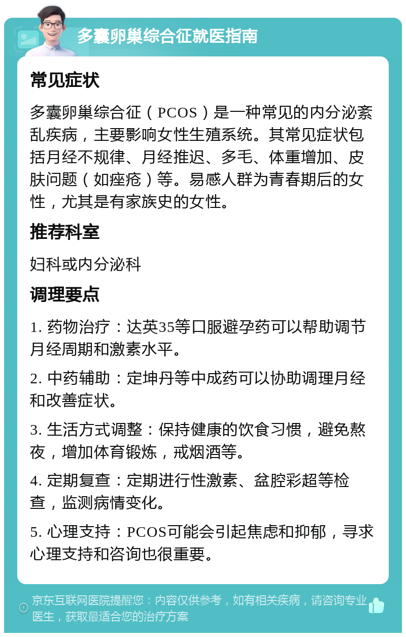 多囊卵巢综合征就医指南 常见症状 多囊卵巢综合征（PCOS）是一种常见的内分泌紊乱疾病，主要影响女性生殖系统。其常见症状包括月经不规律、月经推迟、多毛、体重增加、皮肤问题（如痤疮）等。易感人群为青春期后的女性，尤其是有家族史的女性。 推荐科室 妇科或内分泌科 调理要点 1. 药物治疗：达英35等口服避孕药可以帮助调节月经周期和激素水平。 2. 中药辅助：定坤丹等中成药可以协助调理月经和改善症状。 3. 生活方式调整：保持健康的饮食习惯，避免熬夜，增加体育锻炼，戒烟酒等。 4. 定期复查：定期进行性激素、盆腔彩超等检查，监测病情变化。 5. 心理支持：PCOS可能会引起焦虑和抑郁，寻求心理支持和咨询也很重要。