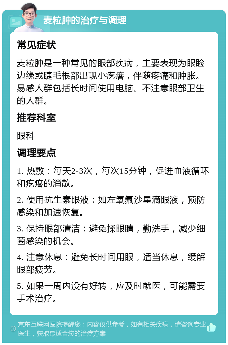 麦粒肿的治疗与调理 常见症状 麦粒肿是一种常见的眼部疾病，主要表现为眼睑边缘或睫毛根部出现小疙瘩，伴随疼痛和肿胀。易感人群包括长时间使用电脑、不注意眼部卫生的人群。 推荐科室 眼科 调理要点 1. 热敷：每天2-3次，每次15分钟，促进血液循环和疙瘩的消散。 2. 使用抗生素眼液：如左氧氟沙星滴眼液，预防感染和加速恢复。 3. 保持眼部清洁：避免揉眼睛，勤洗手，减少细菌感染的机会。 4. 注意休息：避免长时间用眼，适当休息，缓解眼部疲劳。 5. 如果一周内没有好转，应及时就医，可能需要手术治疗。