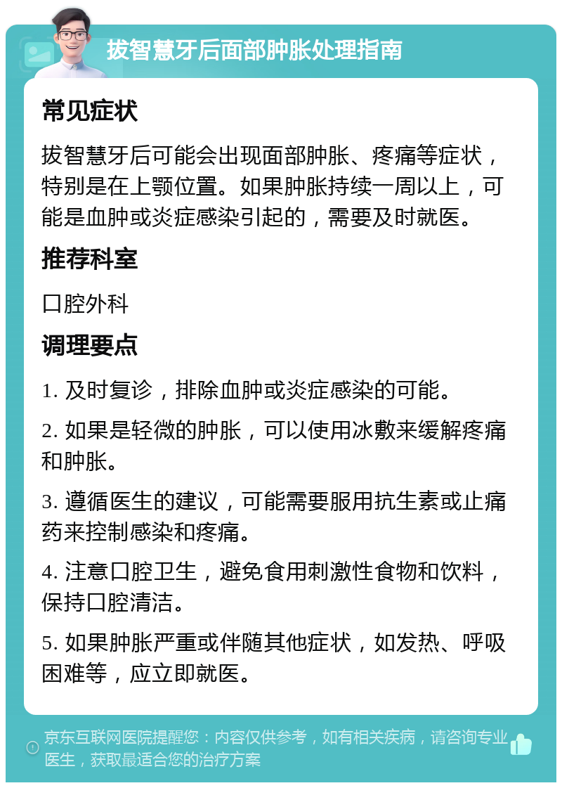 拔智慧牙后面部肿胀处理指南 常见症状 拔智慧牙后可能会出现面部肿胀、疼痛等症状，特别是在上颚位置。如果肿胀持续一周以上，可能是血肿或炎症感染引起的，需要及时就医。 推荐科室 口腔外科 调理要点 1. 及时复诊，排除血肿或炎症感染的可能。 2. 如果是轻微的肿胀，可以使用冰敷来缓解疼痛和肿胀。 3. 遵循医生的建议，可能需要服用抗生素或止痛药来控制感染和疼痛。 4. 注意口腔卫生，避免食用刺激性食物和饮料，保持口腔清洁。 5. 如果肿胀严重或伴随其他症状，如发热、呼吸困难等，应立即就医。