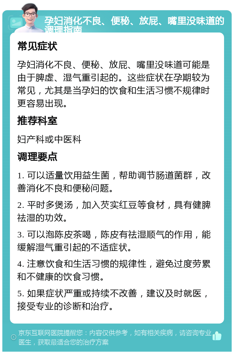 孕妇消化不良、便秘、放屁、嘴里没味道的调理指南 常见症状 孕妇消化不良、便秘、放屁、嘴里没味道可能是由于脾虚、湿气重引起的。这些症状在孕期较为常见，尤其是当孕妇的饮食和生活习惯不规律时更容易出现。 推荐科室 妇产科或中医科 调理要点 1. 可以适量饮用益生菌，帮助调节肠道菌群，改善消化不良和便秘问题。 2. 平时多煲汤，加入芡实红豆等食材，具有健脾祛湿的功效。 3. 可以泡陈皮茶喝，陈皮有祛湿顺气的作用，能缓解湿气重引起的不适症状。 4. 注意饮食和生活习惯的规律性，避免过度劳累和不健康的饮食习惯。 5. 如果症状严重或持续不改善，建议及时就医，接受专业的诊断和治疗。