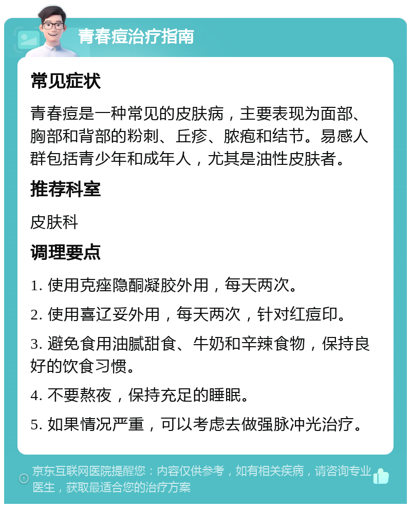 青春痘治疗指南 常见症状 青春痘是一种常见的皮肤病，主要表现为面部、胸部和背部的粉刺、丘疹、脓疱和结节。易感人群包括青少年和成年人，尤其是油性皮肤者。 推荐科室 皮肤科 调理要点 1. 使用克痤隐酮凝胶外用，每天两次。 2. 使用喜辽妥外用，每天两次，针对红痘印。 3. 避免食用油腻甜食、牛奶和辛辣食物，保持良好的饮食习惯。 4. 不要熬夜，保持充足的睡眠。 5. 如果情况严重，可以考虑去做强脉冲光治疗。