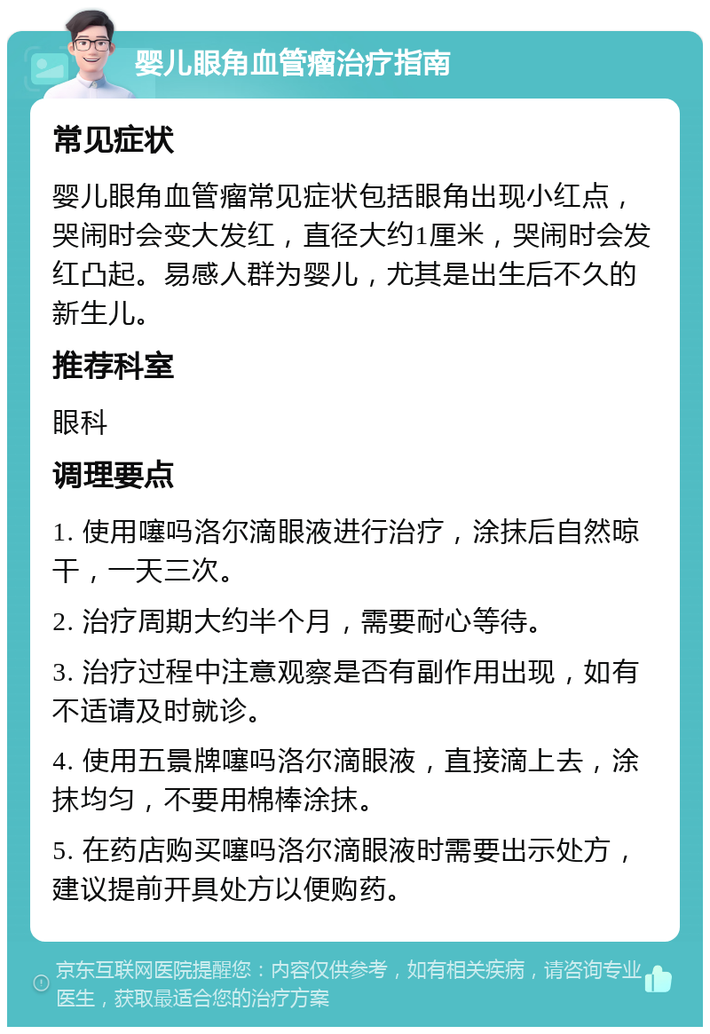 婴儿眼角血管瘤治疗指南 常见症状 婴儿眼角血管瘤常见症状包括眼角出现小红点，哭闹时会变大发红，直径大约1厘米，哭闹时会发红凸起。易感人群为婴儿，尤其是出生后不久的新生儿。 推荐科室 眼科 调理要点 1. 使用噻吗洛尔滴眼液进行治疗，涂抹后自然晾干，一天三次。 2. 治疗周期大约半个月，需要耐心等待。 3. 治疗过程中注意观察是否有副作用出现，如有不适请及时就诊。 4. 使用五景牌噻吗洛尔滴眼液，直接滴上去，涂抹均匀，不要用棉棒涂抹。 5. 在药店购买噻吗洛尔滴眼液时需要出示处方，建议提前开具处方以便购药。