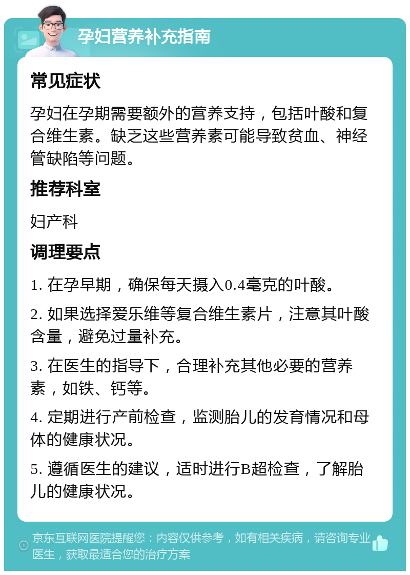 孕妇营养补充指南 常见症状 孕妇在孕期需要额外的营养支持，包括叶酸和复合维生素。缺乏这些营养素可能导致贫血、神经管缺陷等问题。 推荐科室 妇产科 调理要点 1. 在孕早期，确保每天摄入0.4毫克的叶酸。 2. 如果选择爱乐维等复合维生素片，注意其叶酸含量，避免过量补充。 3. 在医生的指导下，合理补充其他必要的营养素，如铁、钙等。 4. 定期进行产前检查，监测胎儿的发育情况和母体的健康状况。 5. 遵循医生的建议，适时进行B超检查，了解胎儿的健康状况。