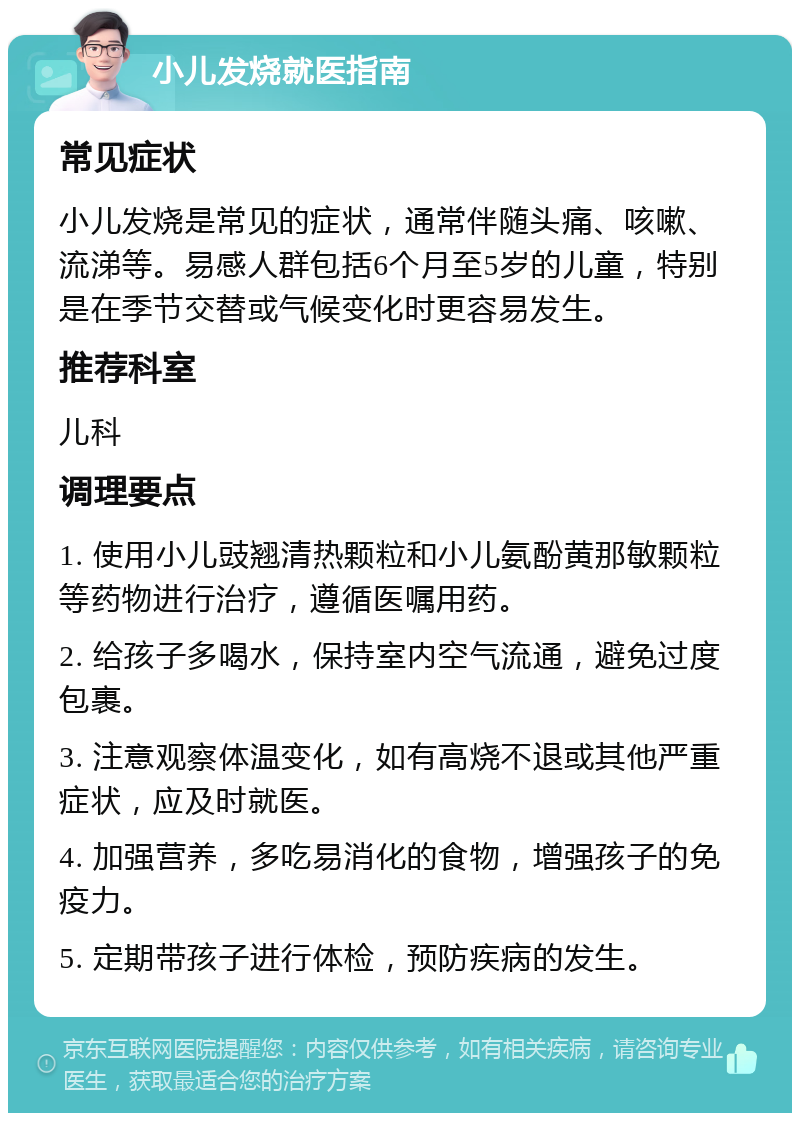 小儿发烧就医指南 常见症状 小儿发烧是常见的症状，通常伴随头痛、咳嗽、流涕等。易感人群包括6个月至5岁的儿童，特别是在季节交替或气候变化时更容易发生。 推荐科室 儿科 调理要点 1. 使用小儿豉翘清热颗粒和小儿氨酚黄那敏颗粒等药物进行治疗，遵循医嘱用药。 2. 给孩子多喝水，保持室内空气流通，避免过度包裹。 3. 注意观察体温变化，如有高烧不退或其他严重症状，应及时就医。 4. 加强营养，多吃易消化的食物，增强孩子的免疫力。 5. 定期带孩子进行体检，预防疾病的发生。