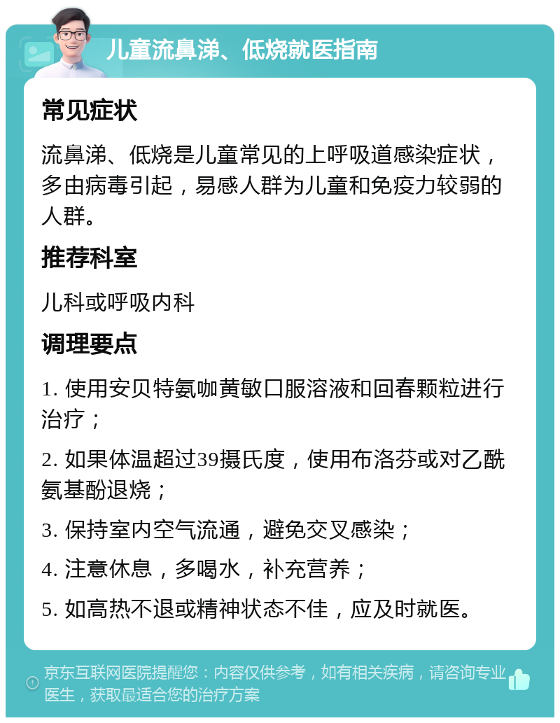 儿童流鼻涕、低烧就医指南 常见症状 流鼻涕、低烧是儿童常见的上呼吸道感染症状，多由病毒引起，易感人群为儿童和免疫力较弱的人群。 推荐科室 儿科或呼吸内科 调理要点 1. 使用安贝特氨咖黄敏口服溶液和回春颗粒进行治疗； 2. 如果体温超过39摄氏度，使用布洛芬或对乙酰氨基酚退烧； 3. 保持室内空气流通，避免交叉感染； 4. 注意休息，多喝水，补充营养； 5. 如高热不退或精神状态不佳，应及时就医。