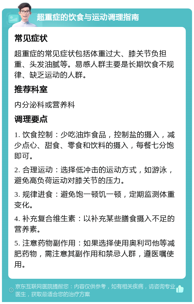 超重症的饮食与运动调理指南 常见症状 超重症的常见症状包括体重过大、膝关节负担重、头发油腻等。易感人群主要是长期饮食不规律、缺乏运动的人群。 推荐科室 内分泌科或营养科 调理要点 1. 饮食控制：少吃油炸食品，控制盐的摄入，减少点心、甜食、零食和饮料的摄入，每餐七分饱即可。 2. 合理运动：选择低冲击的运动方式，如游泳，避免高负荷运动对膝关节的压力。 3. 规律进食：避免饱一顿饥一顿，定期监测体重变化。 4. 补充复合维生素：以补充某些膳食摄入不足的营养素。 5. 注意药物副作用：如果选择使用奥利司他等减肥药物，需注意其副作用和禁忌人群，遵医嘱使用。