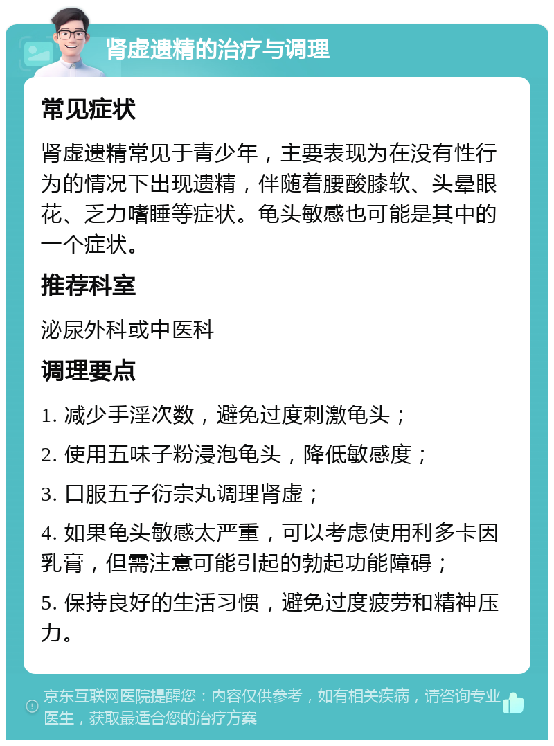 肾虚遗精的治疗与调理 常见症状 肾虚遗精常见于青少年，主要表现为在没有性行为的情况下出现遗精，伴随着腰酸膝软、头晕眼花、乏力嗜睡等症状。龟头敏感也可能是其中的一个症状。 推荐科室 泌尿外科或中医科 调理要点 1. 减少手淫次数，避免过度刺激龟头； 2. 使用五味子粉浸泡龟头，降低敏感度； 3. 口服五子衍宗丸调理肾虚； 4. 如果龟头敏感太严重，可以考虑使用利多卡因乳膏，但需注意可能引起的勃起功能障碍； 5. 保持良好的生活习惯，避免过度疲劳和精神压力。