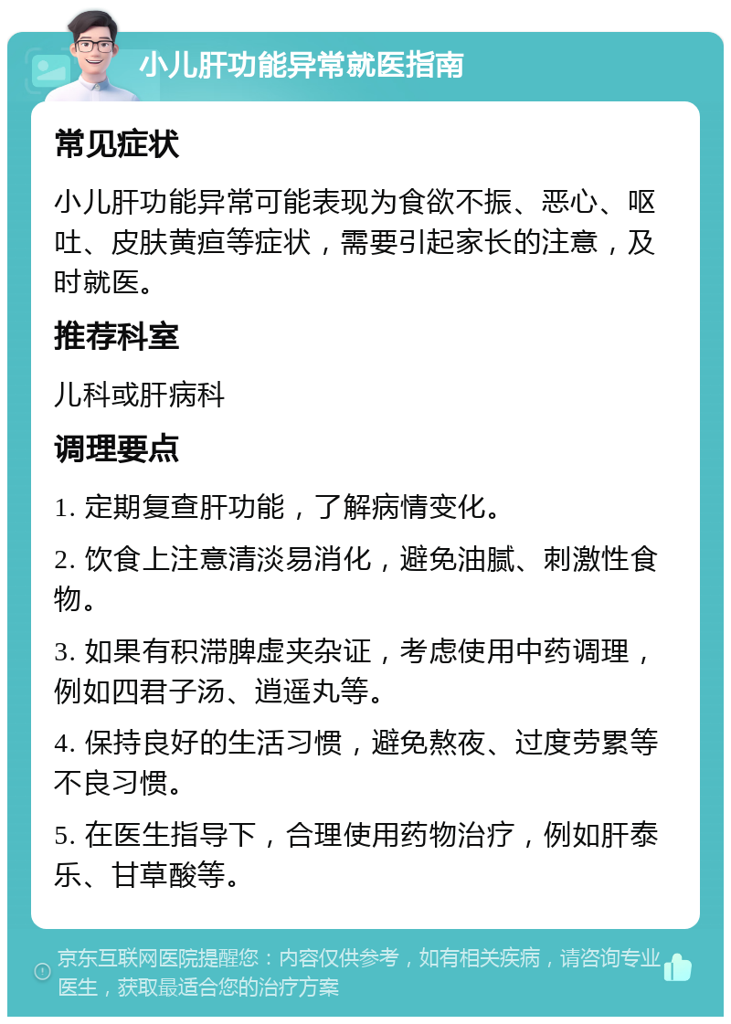 小儿肝功能异常就医指南 常见症状 小儿肝功能异常可能表现为食欲不振、恶心、呕吐、皮肤黄疸等症状，需要引起家长的注意，及时就医。 推荐科室 儿科或肝病科 调理要点 1. 定期复查肝功能，了解病情变化。 2. 饮食上注意清淡易消化，避免油腻、刺激性食物。 3. 如果有积滞脾虚夹杂证，考虑使用中药调理，例如四君子汤、逍遥丸等。 4. 保持良好的生活习惯，避免熬夜、过度劳累等不良习惯。 5. 在医生指导下，合理使用药物治疗，例如肝泰乐、甘草酸等。