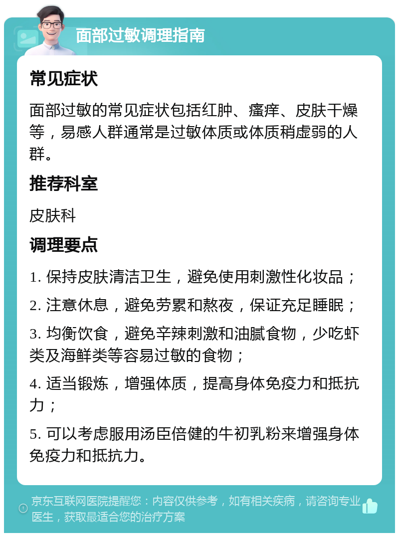 面部过敏调理指南 常见症状 面部过敏的常见症状包括红肿、瘙痒、皮肤干燥等，易感人群通常是过敏体质或体质稍虚弱的人群。 推荐科室 皮肤科 调理要点 1. 保持皮肤清洁卫生，避免使用刺激性化妆品； 2. 注意休息，避免劳累和熬夜，保证充足睡眠； 3. 均衡饮食，避免辛辣刺激和油腻食物，少吃虾类及海鲜类等容易过敏的食物； 4. 适当锻炼，增强体质，提高身体免疫力和抵抗力； 5. 可以考虑服用汤臣倍健的牛初乳粉来增强身体免疫力和抵抗力。