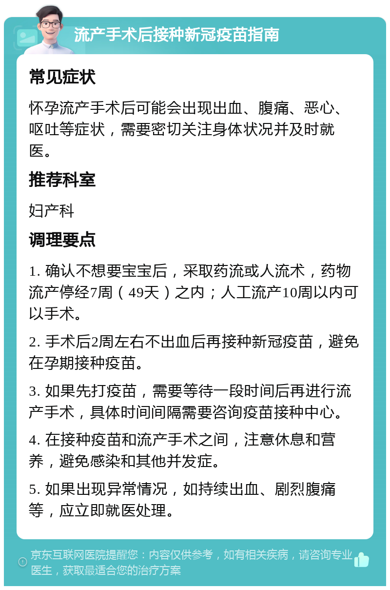 流产手术后接种新冠疫苗指南 常见症状 怀孕流产手术后可能会出现出血、腹痛、恶心、呕吐等症状，需要密切关注身体状况并及时就医。 推荐科室 妇产科 调理要点 1. 确认不想要宝宝后，采取药流或人流术，药物流产停经7周（49天）之内；人工流产10周以内可以手术。 2. 手术后2周左右不出血后再接种新冠疫苗，避免在孕期接种疫苗。 3. 如果先打疫苗，需要等待一段时间后再进行流产手术，具体时间间隔需要咨询疫苗接种中心。 4. 在接种疫苗和流产手术之间，注意休息和营养，避免感染和其他并发症。 5. 如果出现异常情况，如持续出血、剧烈腹痛等，应立即就医处理。