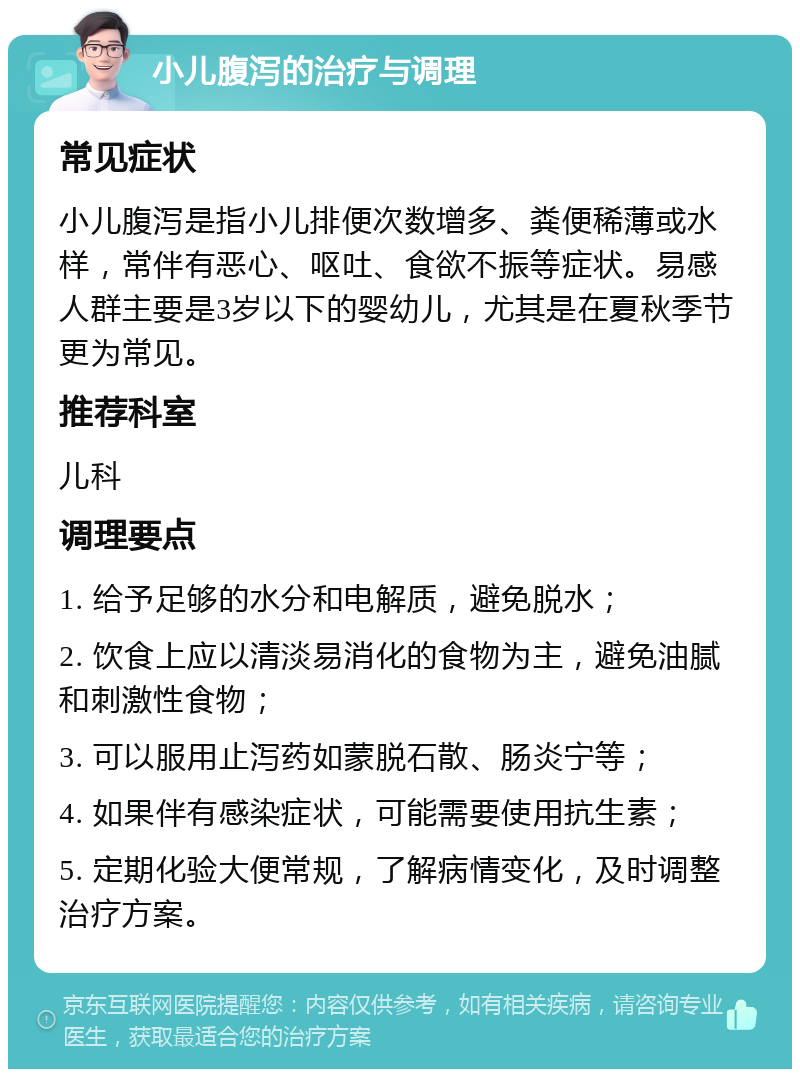 小儿腹泻的治疗与调理 常见症状 小儿腹泻是指小儿排便次数增多、粪便稀薄或水样，常伴有恶心、呕吐、食欲不振等症状。易感人群主要是3岁以下的婴幼儿，尤其是在夏秋季节更为常见。 推荐科室 儿科 调理要点 1. 给予足够的水分和电解质，避免脱水； 2. 饮食上应以清淡易消化的食物为主，避免油腻和刺激性食物； 3. 可以服用止泻药如蒙脱石散、肠炎宁等； 4. 如果伴有感染症状，可能需要使用抗生素； 5. 定期化验大便常规，了解病情变化，及时调整治疗方案。