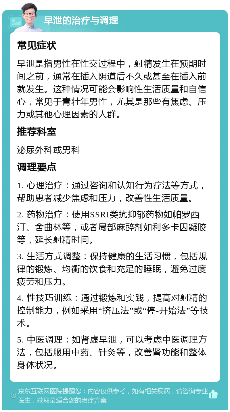 早泄的治疗与调理 常见症状 早泄是指男性在性交过程中，射精发生在预期时间之前，通常在插入阴道后不久或甚至在插入前就发生。这种情况可能会影响性生活质量和自信心，常见于青壮年男性，尤其是那些有焦虑、压力或其他心理因素的人群。 推荐科室 泌尿外科或男科 调理要点 1. 心理治疗：通过咨询和认知行为疗法等方式，帮助患者减少焦虑和压力，改善性生活质量。 2. 药物治疗：使用SSRI类抗抑郁药物如帕罗西汀、舍曲林等，或者局部麻醉剂如利多卡因凝胶等，延长射精时间。 3. 生活方式调整：保持健康的生活习惯，包括规律的锻炼、均衡的饮食和充足的睡眠，避免过度疲劳和压力。 4. 性技巧训练：通过锻炼和实践，提高对射精的控制能力，例如采用“挤压法”或“停-开始法”等技术。 5. 中医调理：如肾虚早泄，可以考虑中医调理方法，包括服用中药、针灸等，改善肾功能和整体身体状况。