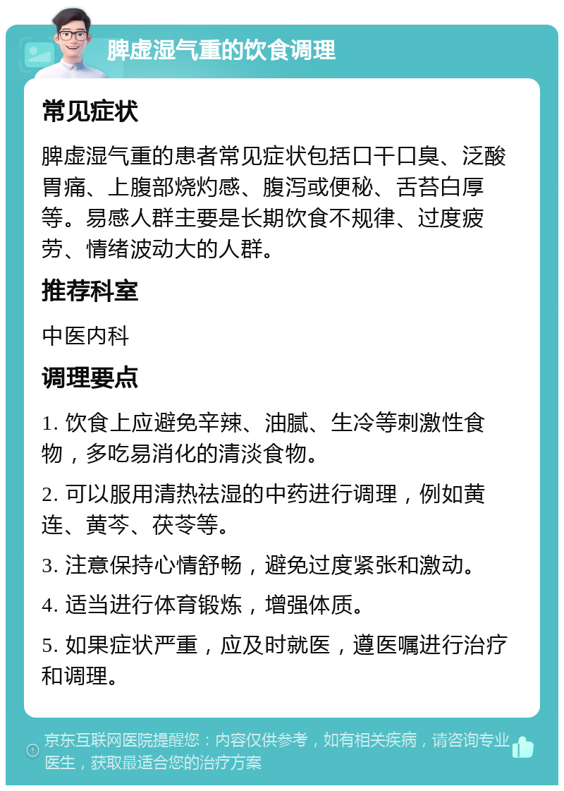 脾虚湿气重的饮食调理 常见症状 脾虚湿气重的患者常见症状包括口干口臭、泛酸胃痛、上腹部烧灼感、腹泻或便秘、舌苔白厚等。易感人群主要是长期饮食不规律、过度疲劳、情绪波动大的人群。 推荐科室 中医内科 调理要点 1. 饮食上应避免辛辣、油腻、生冷等刺激性食物，多吃易消化的清淡食物。 2. 可以服用清热祛湿的中药进行调理，例如黄连、黄芩、茯苓等。 3. 注意保持心情舒畅，避免过度紧张和激动。 4. 适当进行体育锻炼，增强体质。 5. 如果症状严重，应及时就医，遵医嘱进行治疗和调理。