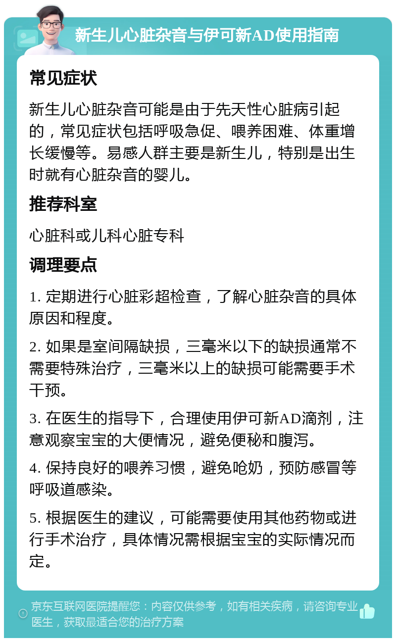 新生儿心脏杂音与伊可新AD使用指南 常见症状 新生儿心脏杂音可能是由于先天性心脏病引起的，常见症状包括呼吸急促、喂养困难、体重增长缓慢等。易感人群主要是新生儿，特别是出生时就有心脏杂音的婴儿。 推荐科室 心脏科或儿科心脏专科 调理要点 1. 定期进行心脏彩超检查，了解心脏杂音的具体原因和程度。 2. 如果是室间隔缺损，三毫米以下的缺损通常不需要特殊治疗，三毫米以上的缺损可能需要手术干预。 3. 在医生的指导下，合理使用伊可新AD滴剂，注意观察宝宝的大便情况，避免便秘和腹泻。 4. 保持良好的喂养习惯，避免呛奶，预防感冒等呼吸道感染。 5. 根据医生的建议，可能需要使用其他药物或进行手术治疗，具体情况需根据宝宝的实际情况而定。