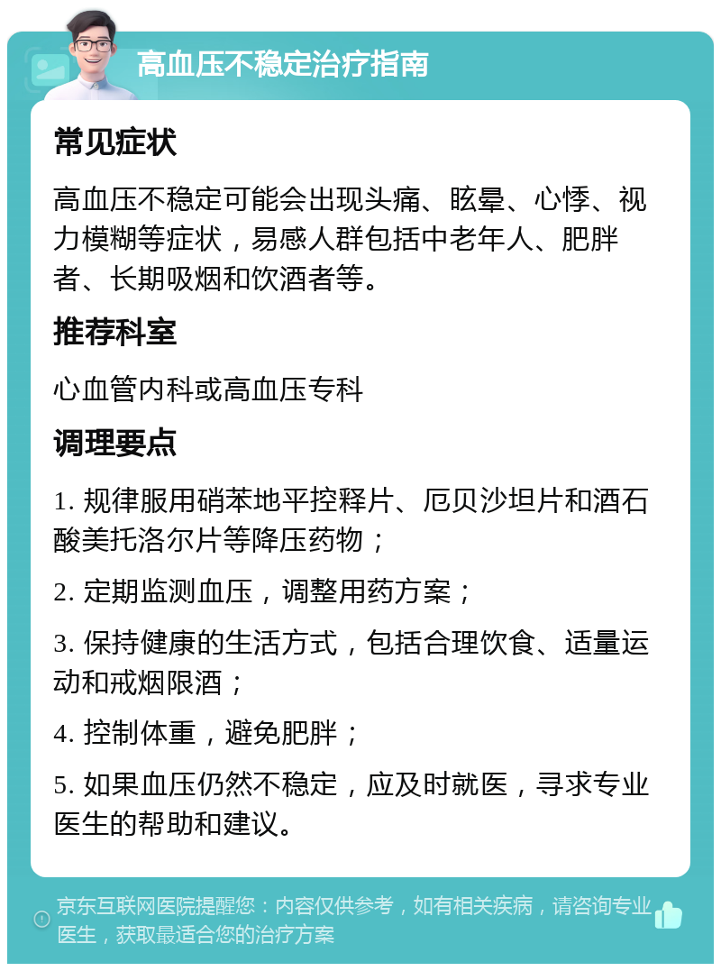 高血压不稳定治疗指南 常见症状 高血压不稳定可能会出现头痛、眩晕、心悸、视力模糊等症状，易感人群包括中老年人、肥胖者、长期吸烟和饮酒者等。 推荐科室 心血管内科或高血压专科 调理要点 1. 规律服用硝苯地平控释片、厄贝沙坦片和酒石酸美托洛尔片等降压药物； 2. 定期监测血压，调整用药方案； 3. 保持健康的生活方式，包括合理饮食、适量运动和戒烟限酒； 4. 控制体重，避免肥胖； 5. 如果血压仍然不稳定，应及时就医，寻求专业医生的帮助和建议。