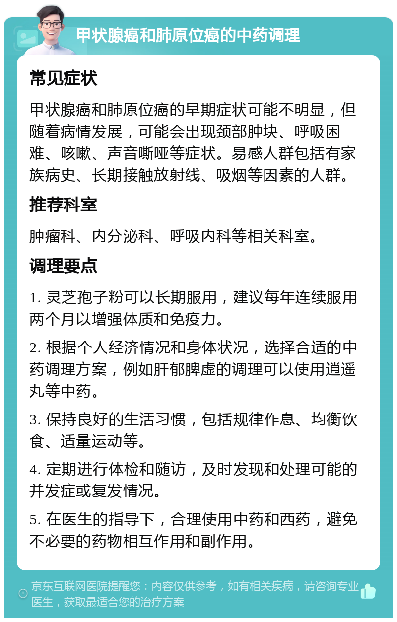 甲状腺癌和肺原位癌的中药调理 常见症状 甲状腺癌和肺原位癌的早期症状可能不明显，但随着病情发展，可能会出现颈部肿块、呼吸困难、咳嗽、声音嘶哑等症状。易感人群包括有家族病史、长期接触放射线、吸烟等因素的人群。 推荐科室 肿瘤科、内分泌科、呼吸内科等相关科室。 调理要点 1. 灵芝孢子粉可以长期服用，建议每年连续服用两个月以增强体质和免疫力。 2. 根据个人经济情况和身体状况，选择合适的中药调理方案，例如肝郁脾虚的调理可以使用逍遥丸等中药。 3. 保持良好的生活习惯，包括规律作息、均衡饮食、适量运动等。 4. 定期进行体检和随访，及时发现和处理可能的并发症或复发情况。 5. 在医生的指导下，合理使用中药和西药，避免不必要的药物相互作用和副作用。