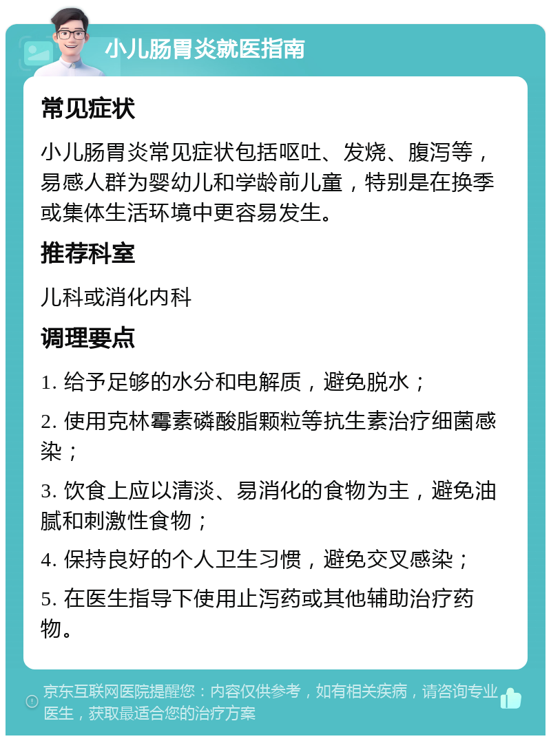 小儿肠胃炎就医指南 常见症状 小儿肠胃炎常见症状包括呕吐、发烧、腹泻等，易感人群为婴幼儿和学龄前儿童，特别是在换季或集体生活环境中更容易发生。 推荐科室 儿科或消化内科 调理要点 1. 给予足够的水分和电解质，避免脱水； 2. 使用克林霉素磷酸脂颗粒等抗生素治疗细菌感染； 3. 饮食上应以清淡、易消化的食物为主，避免油腻和刺激性食物； 4. 保持良好的个人卫生习惯，避免交叉感染； 5. 在医生指导下使用止泻药或其他辅助治疗药物。