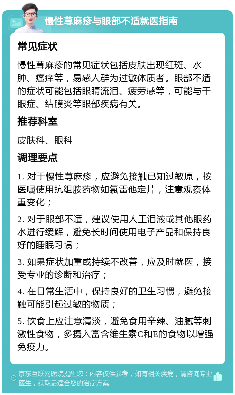 慢性荨麻疹与眼部不适就医指南 常见症状 慢性荨麻疹的常见症状包括皮肤出现红斑、水肿、瘙痒等，易感人群为过敏体质者。眼部不适的症状可能包括眼睛流泪、疲劳感等，可能与干眼症、结膜炎等眼部疾病有关。 推荐科室 皮肤科、眼科 调理要点 1. 对于慢性荨麻疹，应避免接触已知过敏原，按医嘱使用抗组胺药物如氯雷他定片，注意观察体重变化； 2. 对于眼部不适，建议使用人工泪液或其他眼药水进行缓解，避免长时间使用电子产品和保持良好的睡眠习惯； 3. 如果症状加重或持续不改善，应及时就医，接受专业的诊断和治疗； 4. 在日常生活中，保持良好的卫生习惯，避免接触可能引起过敏的物质； 5. 饮食上应注意清淡，避免食用辛辣、油腻等刺激性食物，多摄入富含维生素C和E的食物以增强免疫力。