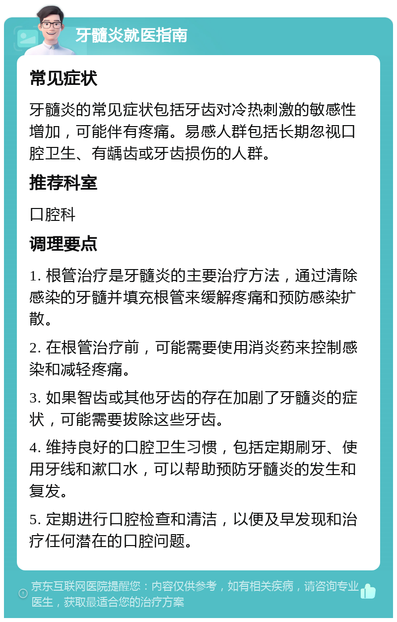 牙髓炎就医指南 常见症状 牙髓炎的常见症状包括牙齿对冷热刺激的敏感性增加，可能伴有疼痛。易感人群包括长期忽视口腔卫生、有龋齿或牙齿损伤的人群。 推荐科室 口腔科 调理要点 1. 根管治疗是牙髓炎的主要治疗方法，通过清除感染的牙髓并填充根管来缓解疼痛和预防感染扩散。 2. 在根管治疗前，可能需要使用消炎药来控制感染和减轻疼痛。 3. 如果智齿或其他牙齿的存在加剧了牙髓炎的症状，可能需要拔除这些牙齿。 4. 维持良好的口腔卫生习惯，包括定期刷牙、使用牙线和漱口水，可以帮助预防牙髓炎的发生和复发。 5. 定期进行口腔检查和清洁，以便及早发现和治疗任何潜在的口腔问题。