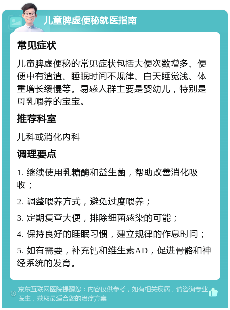 儿童脾虚便秘就医指南 常见症状 儿童脾虚便秘的常见症状包括大便次数增多、便便中有渣渣、睡眠时间不规律、白天睡觉浅、体重增长缓慢等。易感人群主要是婴幼儿，特别是母乳喂养的宝宝。 推荐科室 儿科或消化内科 调理要点 1. 继续使用乳糖酶和益生菌，帮助改善消化吸收； 2. 调整喂养方式，避免过度喂养； 3. 定期复查大便，排除细菌感染的可能； 4. 保持良好的睡眠习惯，建立规律的作息时间； 5. 如有需要，补充钙和维生素AD，促进骨骼和神经系统的发育。