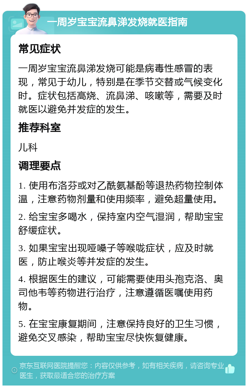 一周岁宝宝流鼻涕发烧就医指南 常见症状 一周岁宝宝流鼻涕发烧可能是病毒性感冒的表现，常见于幼儿，特别是在季节交替或气候变化时。症状包括高烧、流鼻涕、咳嗽等，需要及时就医以避免并发症的发生。 推荐科室 儿科 调理要点 1. 使用布洛芬或对乙酰氨基酚等退热药物控制体温，注意药物剂量和使用频率，避免超量使用。 2. 给宝宝多喝水，保持室内空气湿润，帮助宝宝舒缓症状。 3. 如果宝宝出现哑嗓子等喉咙症状，应及时就医，防止喉炎等并发症的发生。 4. 根据医生的建议，可能需要使用头孢克洛、奥司他韦等药物进行治疗，注意遵循医嘱使用药物。 5. 在宝宝康复期间，注意保持良好的卫生习惯，避免交叉感染，帮助宝宝尽快恢复健康。