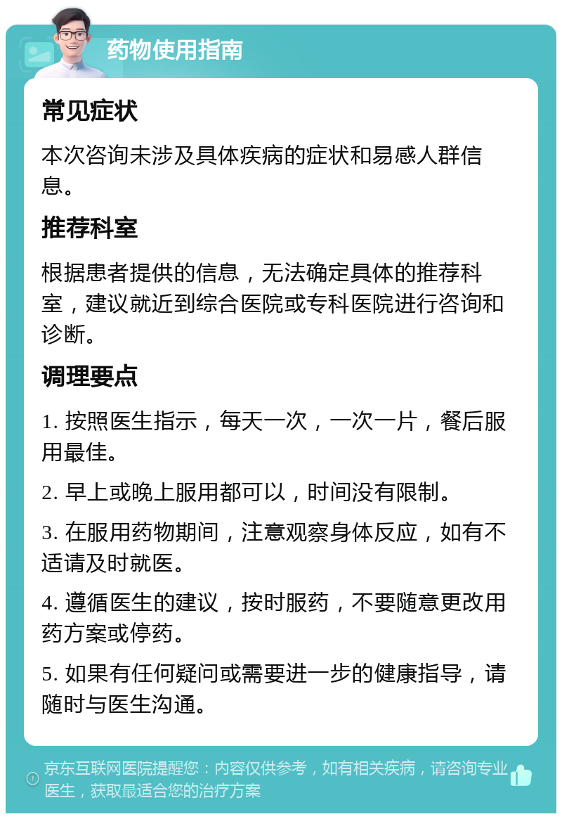 药物使用指南 常见症状 本次咨询未涉及具体疾病的症状和易感人群信息。 推荐科室 根据患者提供的信息，无法确定具体的推荐科室，建议就近到综合医院或专科医院进行咨询和诊断。 调理要点 1. 按照医生指示，每天一次，一次一片，餐后服用最佳。 2. 早上或晚上服用都可以，时间没有限制。 3. 在服用药物期间，注意观察身体反应，如有不适请及时就医。 4. 遵循医生的建议，按时服药，不要随意更改用药方案或停药。 5. 如果有任何疑问或需要进一步的健康指导，请随时与医生沟通。