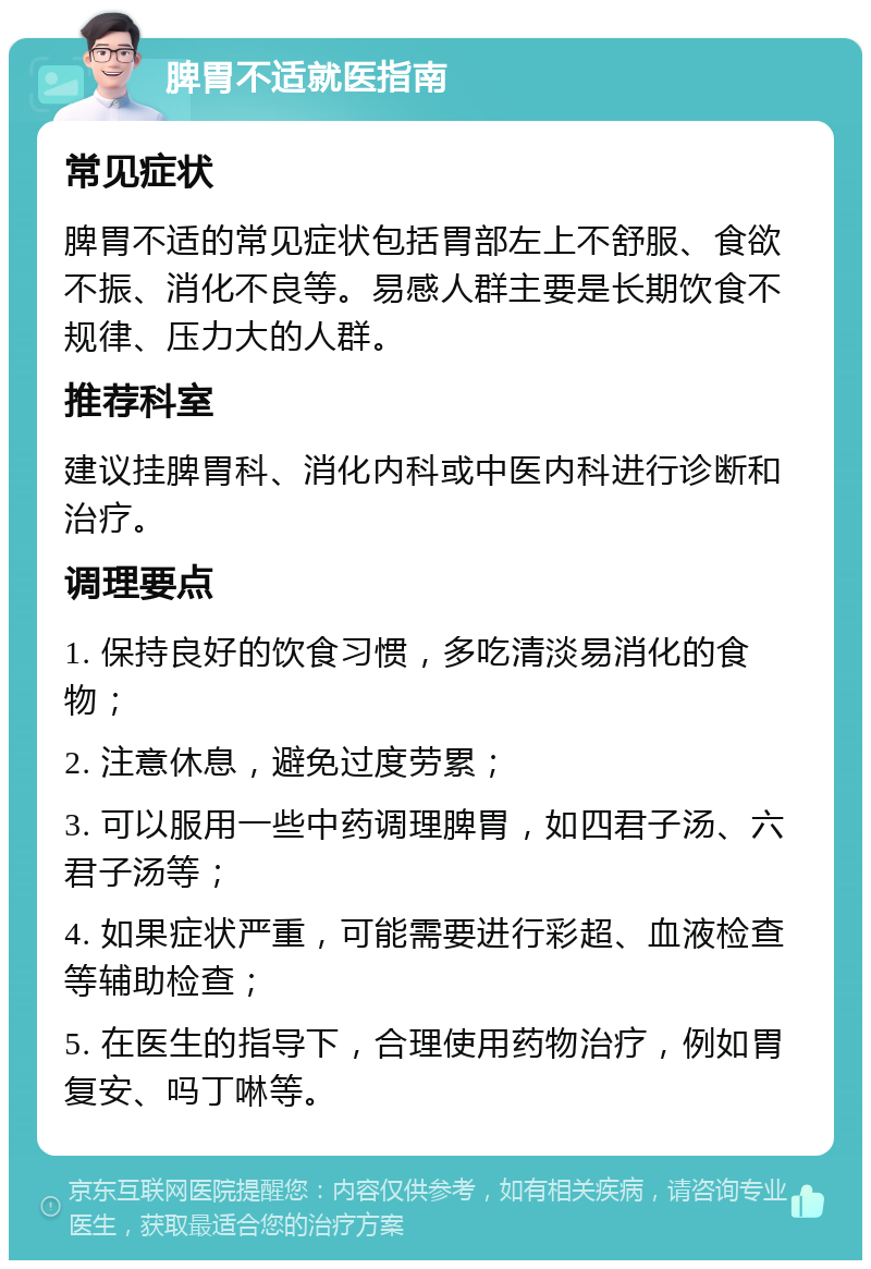 脾胃不适就医指南 常见症状 脾胃不适的常见症状包括胃部左上不舒服、食欲不振、消化不良等。易感人群主要是长期饮食不规律、压力大的人群。 推荐科室 建议挂脾胃科、消化内科或中医内科进行诊断和治疗。 调理要点 1. 保持良好的饮食习惯，多吃清淡易消化的食物； 2. 注意休息，避免过度劳累； 3. 可以服用一些中药调理脾胃，如四君子汤、六君子汤等； 4. 如果症状严重，可能需要进行彩超、血液检查等辅助检查； 5. 在医生的指导下，合理使用药物治疗，例如胃复安、吗丁啉等。