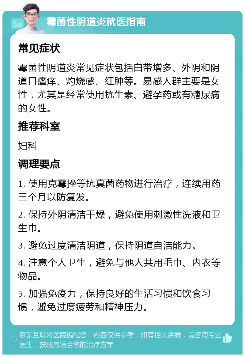 霉菌性阴道炎就医指南 常见症状 霉菌性阴道炎常见症状包括白带增多、外阴和阴道口瘙痒、灼烧感、红肿等。易感人群主要是女性，尤其是经常使用抗生素、避孕药或有糖尿病的女性。 推荐科室 妇科 调理要点 1. 使用克霉挫等抗真菌药物进行治疗，连续用药三个月以防复发。 2. 保持外阴清洁干燥，避免使用刺激性洗液和卫生巾。 3. 避免过度清洁阴道，保持阴道自洁能力。 4. 注意个人卫生，避免与他人共用毛巾、内衣等物品。 5. 加强免疫力，保持良好的生活习惯和饮食习惯，避免过度疲劳和精神压力。