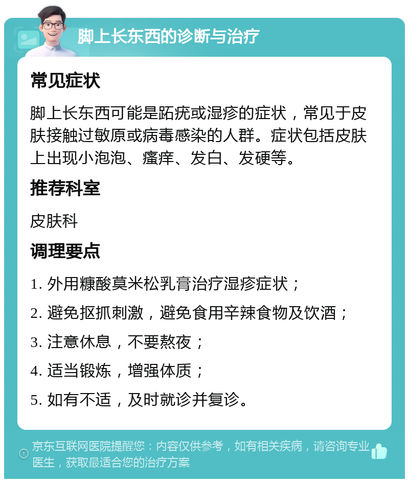 脚上长东西的诊断与治疗 常见症状 脚上长东西可能是跖疣或湿疹的症状，常见于皮肤接触过敏原或病毒感染的人群。症状包括皮肤上出现小泡泡、瘙痒、发白、发硬等。 推荐科室 皮肤科 调理要点 1. 外用糠酸莫米松乳膏治疗湿疹症状； 2. 避免抠抓刺激，避免食用辛辣食物及饮酒； 3. 注意休息，不要熬夜； 4. 适当锻炼，增强体质； 5. 如有不适，及时就诊并复诊。