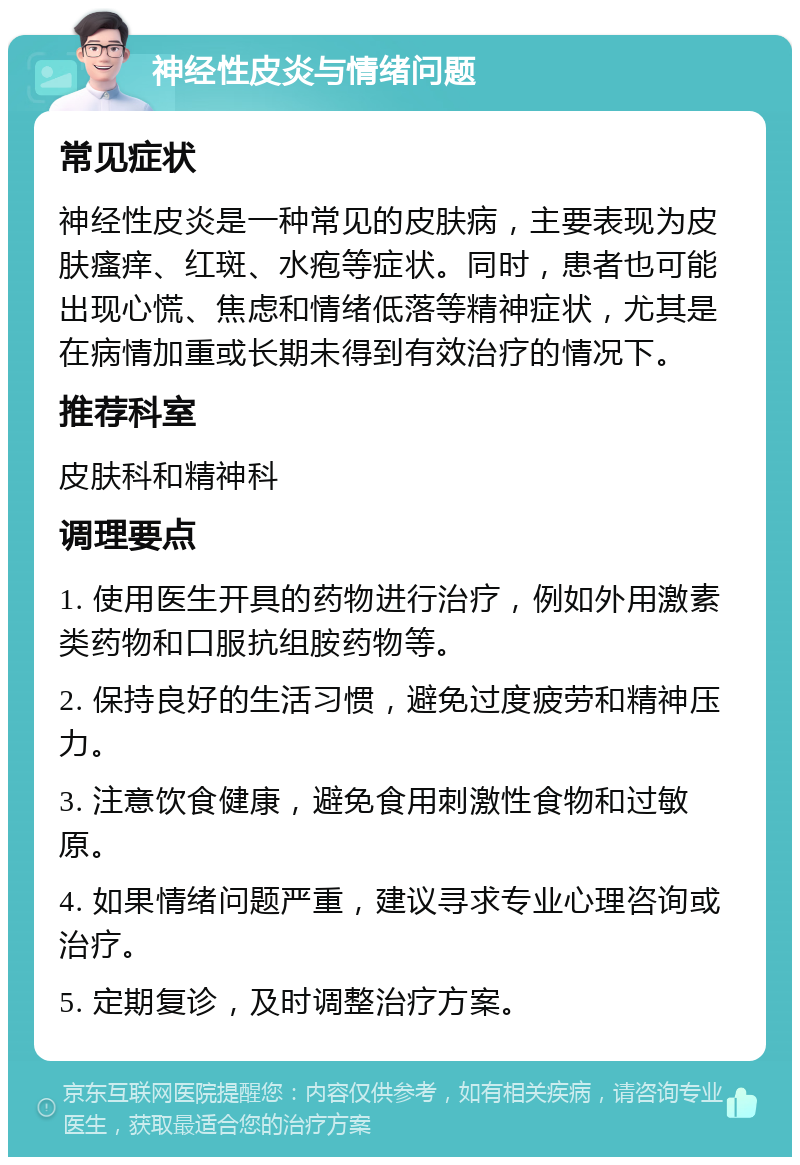 神经性皮炎与情绪问题 常见症状 神经性皮炎是一种常见的皮肤病，主要表现为皮肤瘙痒、红斑、水疱等症状。同时，患者也可能出现心慌、焦虑和情绪低落等精神症状，尤其是在病情加重或长期未得到有效治疗的情况下。 推荐科室 皮肤科和精神科 调理要点 1. 使用医生开具的药物进行治疗，例如外用激素类药物和口服抗组胺药物等。 2. 保持良好的生活习惯，避免过度疲劳和精神压力。 3. 注意饮食健康，避免食用刺激性食物和过敏原。 4. 如果情绪问题严重，建议寻求专业心理咨询或治疗。 5. 定期复诊，及时调整治疗方案。