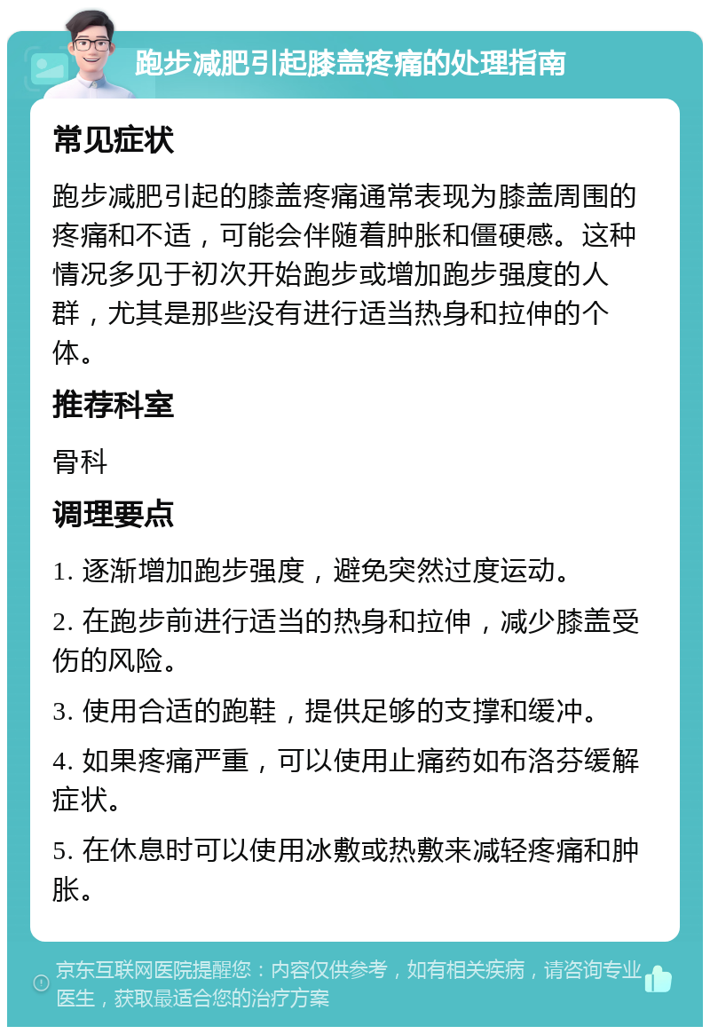 跑步减肥引起膝盖疼痛的处理指南 常见症状 跑步减肥引起的膝盖疼痛通常表现为膝盖周围的疼痛和不适，可能会伴随着肿胀和僵硬感。这种情况多见于初次开始跑步或增加跑步强度的人群，尤其是那些没有进行适当热身和拉伸的个体。 推荐科室 骨科 调理要点 1. 逐渐增加跑步强度，避免突然过度运动。 2. 在跑步前进行适当的热身和拉伸，减少膝盖受伤的风险。 3. 使用合适的跑鞋，提供足够的支撑和缓冲。 4. 如果疼痛严重，可以使用止痛药如布洛芬缓解症状。 5. 在休息时可以使用冰敷或热敷来减轻疼痛和肿胀。