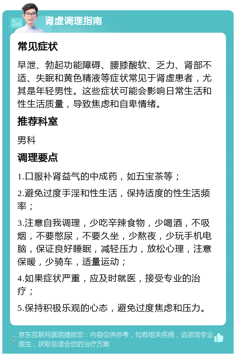 肾虚调理指南 常见症状 早泄、勃起功能障碍、腰膝酸软、乏力、肾部不适、失眠和黄色精液等症状常见于肾虚患者，尤其是年轻男性。这些症状可能会影响日常生活和性生活质量，导致焦虑和自卑情绪。 推荐科室 男科 调理要点 1.口服补肾益气的中成药，如五宝茶等； 2.避免过度手淫和性生活，保持适度的性生活频率； 3.注意自我调理，少吃辛辣食物，少喝酒，不吸烟，不要憋尿，不要久坐，少熬夜，少玩手机电脑，保证良好睡眠，减轻压力，放松心理，注意保暖，少骑车，适量运动； 4.如果症状严重，应及时就医，接受专业的治疗； 5.保持积极乐观的心态，避免过度焦虑和压力。