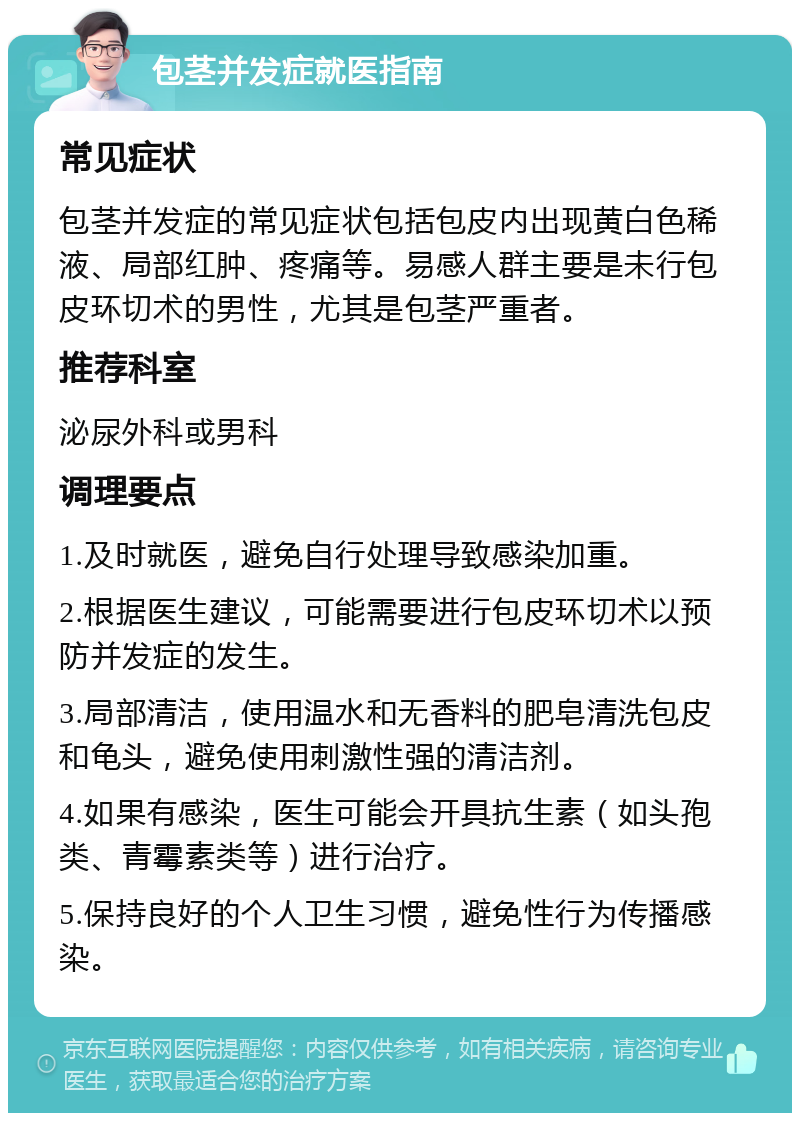 包茎并发症就医指南 常见症状 包茎并发症的常见症状包括包皮内出现黄白色稀液、局部红肿、疼痛等。易感人群主要是未行包皮环切术的男性，尤其是包茎严重者。 推荐科室 泌尿外科或男科 调理要点 1.及时就医，避免自行处理导致感染加重。 2.根据医生建议，可能需要进行包皮环切术以预防并发症的发生。 3.局部清洁，使用温水和无香料的肥皂清洗包皮和龟头，避免使用刺激性强的清洁剂。 4.如果有感染，医生可能会开具抗生素（如头孢类、青霉素类等）进行治疗。 5.保持良好的个人卫生习惯，避免性行为传播感染。