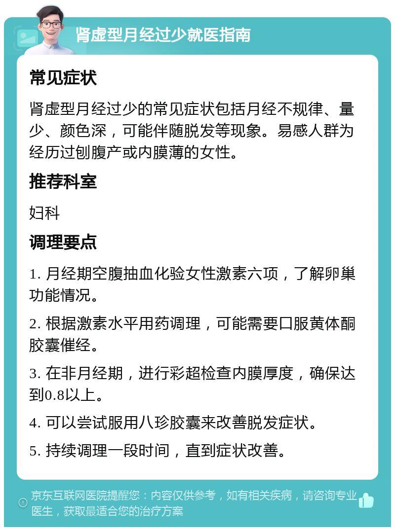 肾虚型月经过少就医指南 常见症状 肾虚型月经过少的常见症状包括月经不规律、量少、颜色深，可能伴随脱发等现象。易感人群为经历过刨腹产或内膜薄的女性。 推荐科室 妇科 调理要点 1. 月经期空腹抽血化验女性激素六项，了解卵巢功能情况。 2. 根据激素水平用药调理，可能需要口服黄体酮胶囊催经。 3. 在非月经期，进行彩超检查内膜厚度，确保达到0.8以上。 4. 可以尝试服用八珍胶囊来改善脱发症状。 5. 持续调理一段时间，直到症状改善。